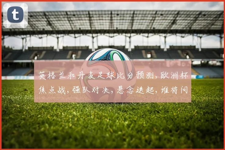 英格兰和丹麦足球比分预测,欧洲杯焦点战,强队对决,悬念迭起,谁将问鼎
