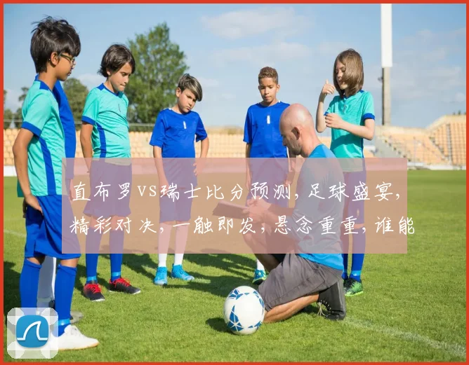 直布罗vs瑞士比分预测,足球盛宴,精彩对决,一触即发,悬念重重,谁能问鼎
